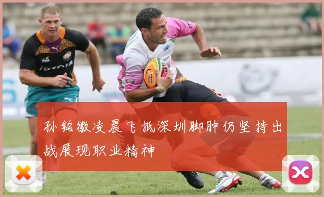 孙铭徽凌晨飞抵深圳脚肿仍坚持出战展现职业精神