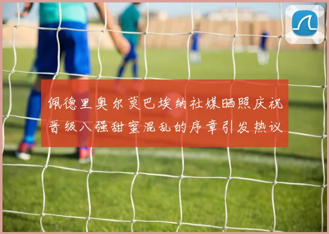 佩德里奥尔莫巴埃纳社媒晒照庆祝晋级八强甜蜜混乱的序章引发热议