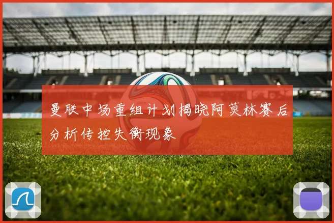 曼联中场重组计划揭晓阿莫林赛后分析传控失衡现象