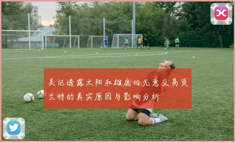 美记透露太阳和雄鹿均无意交易莫兰特的真实原因与影响分析