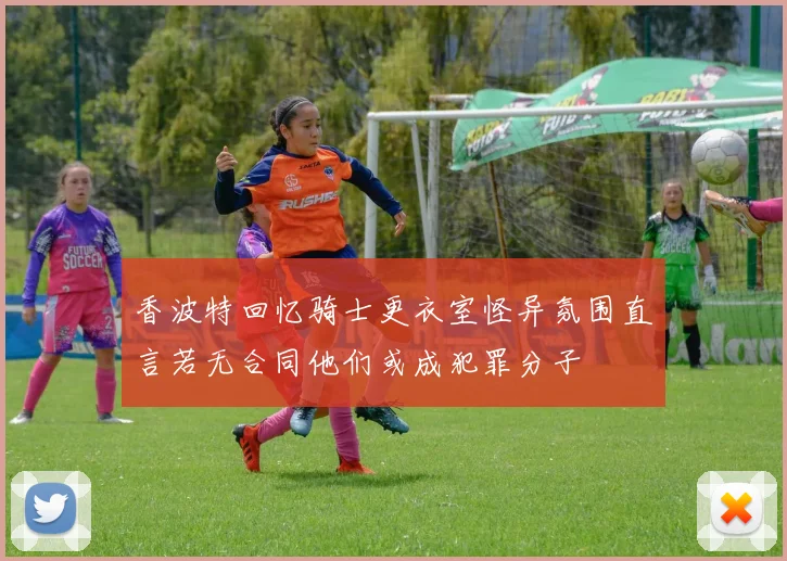 香波特回忆骑士更衣室怪异氛围直言若无合同他们或成犯罪分子