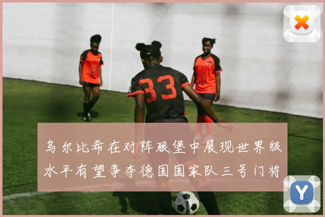 乌尔比希在对阵狼堡中展现世界级水平有望争夺德国国家队三号门将位置