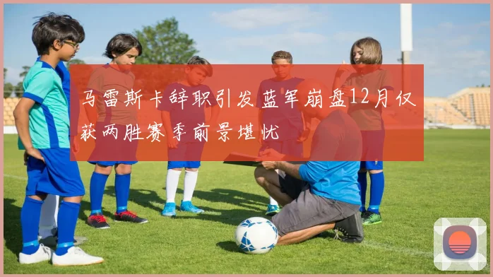 马雷斯卡辞职引发蓝军崩盘12月仅获两胜赛季前景堪忧