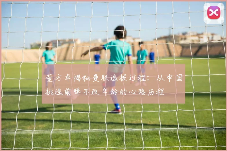 董方卓揭秘曼联选拔过程：从中国挑选前锋不改年龄的心路历程