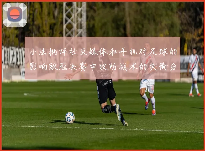 小法批评社交媒体和手机对足球的影响欧冠决赛中攻防战术的失衡分析
