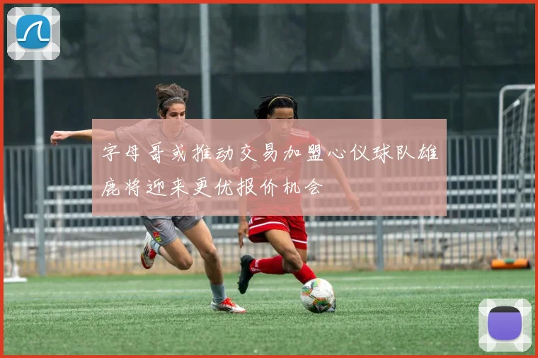 字母哥或推动交易加盟心仪球队雄鹿将迎来更优报价机会