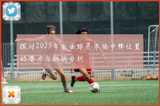 探讨2023年自由球员市场中锋位置的潜力与挑战分析