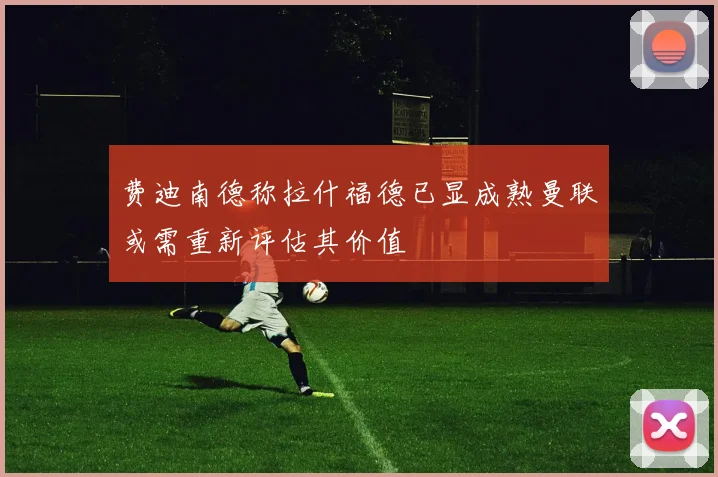 费迪南德称拉什福德已显成熟曼联或需重新评估其价值