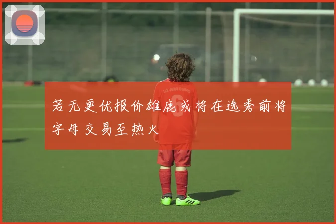 若无更优报价雄鹿或将在选秀前将字母交易至热火
