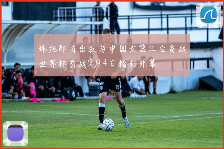 韩旭即将出发与中国女篮汇合备战世界杯首战9月4日精彩开幕