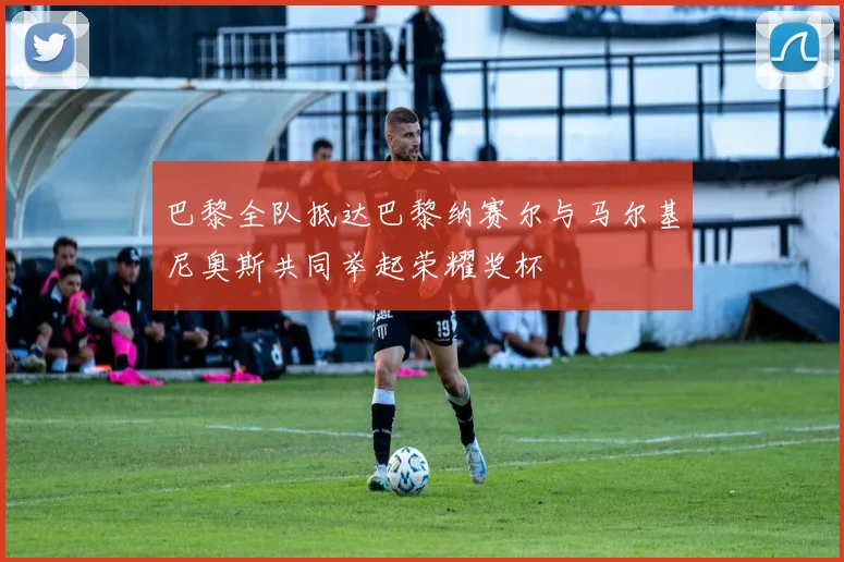 巴黎全队抵达巴黎纳赛尔与马尔基尼奥斯共同举起荣耀奖杯