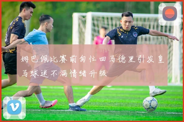 姆巴佩比赛前匆忙回马德里引发皇马球迷不满情绪升级