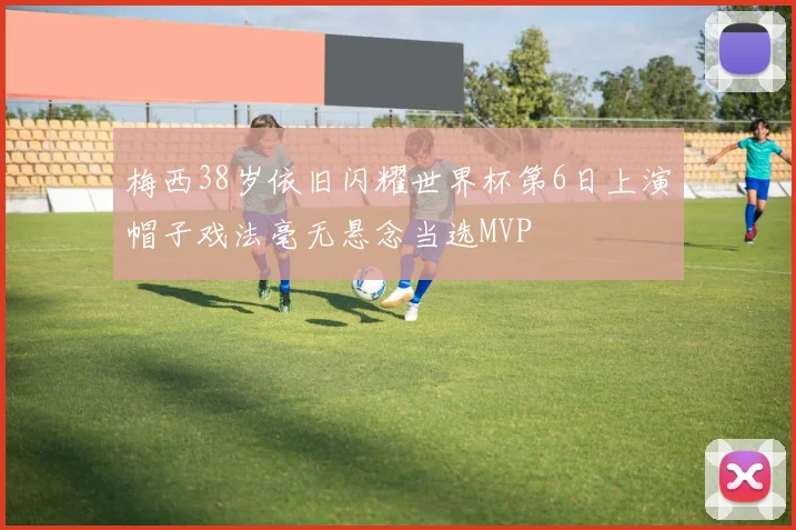 梅西38岁依旧闪耀世界杯第6日上演帽子戏法毫无悬念当选MVP