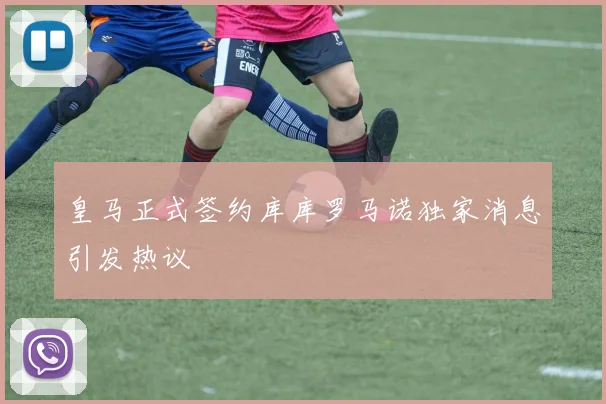 皇马正式签约库库罗马诺独家消息引发热议
