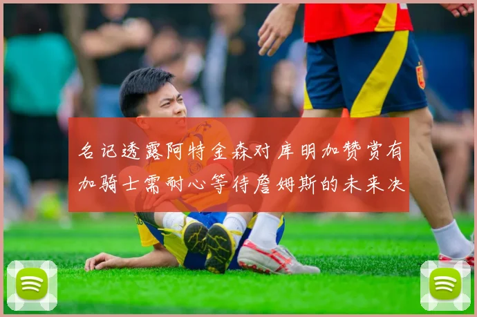 名记透露阿特金森对库明加赞赏有加骑士需耐心等待詹姆斯的未来决定