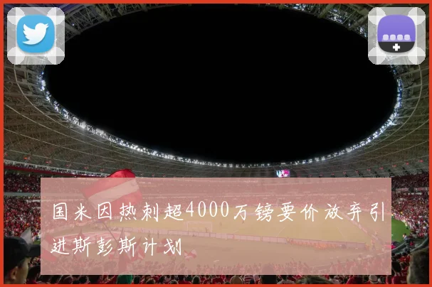 国米因热刺超4000万镑要价放弃引进斯彭斯计划