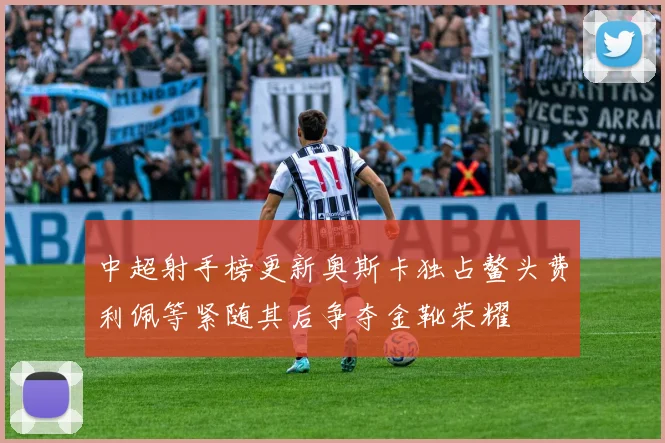 中超射手榜更新奥斯卡独占鳌头费利佩等紧随其后争夺金靴荣耀